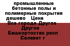 промышленные бетонные полы и полимерные покрытия дешево › Цена ­ 1 008 - Все города Другое » Другое   . Башкортостан респ.,Салават г.